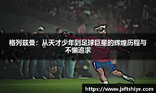 格列兹曼：从天才少年到足球巨星的辉煌历程与不懈追求